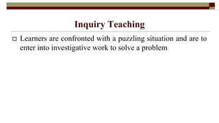 Inquiry Teaching
 Learners are confronted with a puzzling situation and are to
enter into investigative work to solve a problem
 