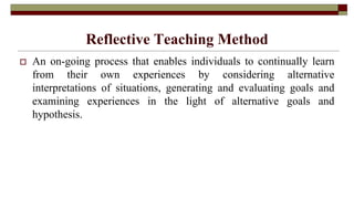 Reflective Teaching Method
 An on-going process that enables individuals to continually learn
from their own experiences by considering alternative
interpretations of situations, generating and evaluating goals and
examining experiences in the light of alternative goals and
hypothesis.
 