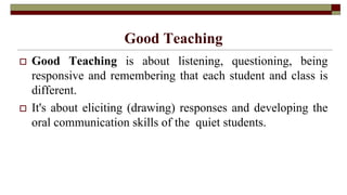 Good Teaching
 Good Teaching is about listening, questioning, being
responsive and remembering that each student and class is
different.
 It's about eliciting (drawing) responses and developing the
oral communication skills of the quiet students.
 