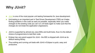 Why JUnit?
 JUnit is one of the most popular unit testing frameworks for Java development.
 Unit testing is an important part in Test Driven Development (TDD) as it helps
finding problems in the code as early as possible, especially when you make
changes to the existing code you can run unit tests again to make sure that the
changes do not break the application (regression).
 JUnit is supported by almost any Java IDEs and build tools, thus it is the default
choice of programmers to test their code.
 Eclipse has very good support for JUnit - the IDE is shipped with JUnit as its
default testing library.
 Thus writing and running unit tests with JUnit in Eclipse is quick, easy and
productive.
 