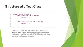 Structure of a Test Class
This Calculator class has two methods add() and subtract().
Now we want to write a test class to ensure that these
methods are working correctly. With JUnit, the test class
can have the following structure:
 