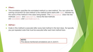  @Test:
 This annotation specifies the annotated method is a test method. You can notice the
naming convention for test method is the method name starts with test, followed by
the name of the method in the class being tested. This Calculator class has two
methods add() and subtract(), hence the test methods
are testAdd() and testSubtract().
 @After:
 Code in this method is executed after every test method in the test class. So typically
you put repeated code that must be executed after each test method here.
NOTE:
The above-mentioned annotations are in JUnit 4.
 