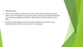  @AfterClass:
 Code in this method is executed only once, after all test methods in the test
class. Due to this behavior, you can put code to clean up test environment here,
e.g. closing the database connection. Note that this kind of method must be
static.
 Except the test methods, the other kinds of method are optional. So you
implement them in the test class only if it is necessary.
 