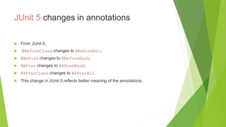 JUnit 5 changes in annotations
 From JUnit 5,
 @BeforeClass changes to @BeforeAll;
 @Before changes to @BeforeEach;
 @After changes to @AfterEach;
 @AfterClass changes to @AfterAll.
 This change in JUnit 5 reflects better meaning of the annotations.
 