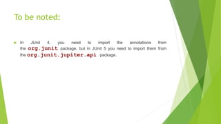 To be noted:
 In JUnit 4, you need to import the annotations from
the org.junit package, but in JUnit 5 you need to import them from
the org.junit.jupiter.api package.
 