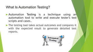 What Is Automation Testing?
 Automation Testing is a technique using an
automation tool to write and execute tester's test
scripts and cases..
 The testing tool takes actual outcomes and compares it
with the expected result to generate detailed test
reports.
 