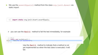  We use the assertEquals() method from the class org.junit.Assert via
static import:
 you can use the fail() method to fail the test immediately, for example:
Use the fail() method to indicate that a method is not
yet implemented so when the test class is executed, it will
fail.
 