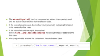  The assertEquals() method compares two values: the expected result
and the actual value returned from the tested code.
 If the two values are equal, the method returns normally indicating the tested
code passes the test case.
 If the two values are not equal, the method
throws java.lang.AssertionError indicating the tested code fails the
test case.
 And programmers must fix the code until it passes the test case.
 