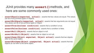 JUnit provides many assert()methods, and
here are some commonly used ones:
• assertEquals(expected, actual): asserts that two values are equal. The values
can be of any primitive types or Objects.
• assertNotEquals(expected, actual): asserts that two arguments are not equal.
The values can be of any primitive types or Object.
• assertTrue(boolean condition): asserts that a condition is true.
• assertFalse(boolean condition): asserts that a condition is false.
• assertNull(Object): asserts that an object is null.
• assertNotNull(Object): asserts that an object is not null.
• assertSame(Object expected, Object actual): asserts that two objects
refer to the same object.
• assertNotSame(Object unexpected, Object actual): asserts that two
objects do not refer to the same object.
 