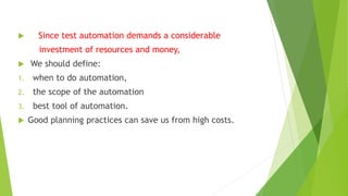  Since test automation demands a considerable
investment of resources and money,
 We should define:
1. when to do automation,
2. the scope of the automation
3. best tool of automation.
 Good planning practices can save us from high costs.
 