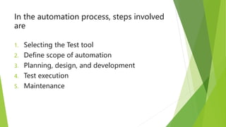 In the automation process, steps involved
are
1. Selecting the Test tool
2. Define scope of automation
3. Planning, design, and development
4. Test execution
5. Maintenance
 