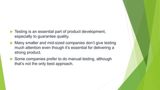  Testing is an essential part of product development,
especially to guarantee quality.
 Many smaller and mid-sized companies don’t give testing
much attention even though it’s essential for delivering a
strong product.
 Some companies prefer to do manual testing, although
that’s not the only best approach.
 