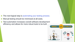  The next logical step is automating your testing process.
 Manual testing should be minimized at all costs.
 Test automation increases overall software development
efficiency and allows for more robust tools to be built.
 