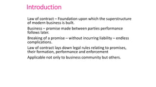 Introduction
Law of contract – Foundation upon which the superstructure
of modern business is built.
Business – promise made between parties performance
follows later.
Breaking of a promise – without incurring liability – endless
complications.
Law of contract lays down legal rules relating to promises,
their formation, performance and enforcement
Applicable not only to business community but others.
 