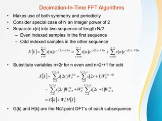 Decimation-In-Time FFT Algorithms
• Makes use of both symmetry and periodicity
• Consider special case of N an integer power of 2
• Separate x[n] into two sequence of length N/2
– Even indexed samples in the first sequence
– Odd indexed samples in the other sequence
• Substitute variables n=2r for n even and n=2r+1 for odd
• G[k] and H[k] are the N/2-point DFT’s of each subsequence
       













1
odd
n
/
2
1
even
n
/
2
1
0
/
2
]
[
]
[
]
[
N
kn
N
j
N
kn
N
j
N
n
kn
N
j
e
n
x
e
n
x
e
n
x
k
X 


   
   
k
H
W
k
G
W
r
x
W
W
r
x
W
r
x
W
r
x
k
X
k
N
N
rk
N
k
N
N
rk
N
N
k
r
N
N
rk
N





















]
1
2
[
]
2
[
]
1
2
[
]
2
[
1
2
/
0
r
2
/
1
2
/
0
r
2
/
1
2
/
0
r
1
2
1
2
/
0
r
2
 