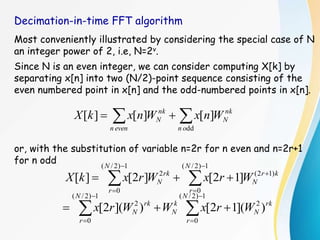 Decimation-in-time FFT algorithm
Most conveniently illustrated by considering the special case of N
an integer power of 2, i.e, N=2v.
Since N is an even integer, we can consider computing X[k] by
separating x[n] into two (N/2)-point sequence consisting of the
even numbered point in x[n] and the odd-numbered points in x[n].
or, with the substitution of variable n=2r for n even and n=2r+1
for n odd

 

dd
]
[
]
[
]
[
o
n
nk
N
even
n
nk
N W
n
x
W
n
x
k
X










1
)
2
/
(
0
)
1
2
(
1
)
2
/
(
0
2
]
1
2
[
]
2
[
]
[
N
r
k
r
N
N
r
rk
N W
r
x
W
r
x
k
X









1
)
2
/
(
0
2
1
)
2
/
(
0
2
)
](
1
2
[
)
](
2
[
N
r
rk
N
k
N
N
r
rk
N W
r
x
W
W
r
x
 