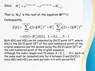 Since
That is, WN
2 is the root of the equation WN/2=1
Consequently,
Both G[k] and H[k] can be computed by (N/2)-point DFT, where
G[k] is the (N/2)-point DFT of the even numbered points of the
original sequence and the second being the (N/2)-point DFT of
the odd-numbered point of the original sequence.
Although the index ranges over N values, k = 0, 1, …, N-1, each of
the sums must be computed only for k between 0 and (N/2)-1,
since G[k] and H[k] are each periodic in k with period N/2.
2
/
)
2
/
/(
2
)
/
2
(
2
2
N
N
j
N
j
N W
e
e
W 

 

1
,...,
1
,
0
],
[
]
[ 


 N
k
k
H
W
k
G k
N









1
)
2
/
(
0
2
1
)
2
/
(
0
2
)
](
1
2
[
)
](
2
[
]
[
N
r
rk
N
k
N
N
r
rk
N W
r
x
W
W
r
x
k
X
 