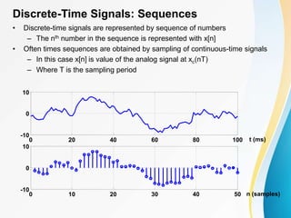 Discrete-Time Signals: Sequences
• Discrete-time signals are represented by sequence of numbers
– The nth number in the sequence is represented with x[n]
• Often times sequences are obtained by sampling of continuous-time signals
– In this case x[n] is value of the analog signal at xc(nT)
– Where T is the sampling period
0 20 40 60 80 100
-10
0
10
t (ms)
0 10 20 30 40 50
-10
0
10
n (samples)
 