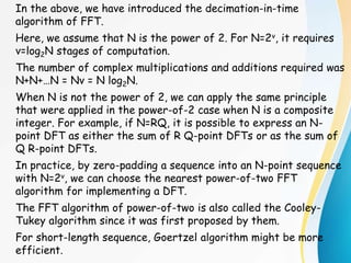 In the above, we have introduced the decimation-in-time
algorithm of FFT.
Here, we assume that N is the power of 2. For N=2v, it requires
v=log2N stages of computation.
The number of complex multiplications and additions required was
N+N+…N = Nv = N log2N.
When N is not the power of 2, we can apply the same principle
that were applied in the power-of-2 case when N is a composite
integer. For example, if N=RQ, it is possible to express an N-
point DFT as either the sum of R Q-point DFTs or as the sum of
Q R-point DFTs.
In practice, by zero-padding a sequence into an N-point sequence
with N=2v, we can choose the nearest power-of-two FFT
algorithm for implementing a DFT.
The FFT algorithm of power-of-two is also called the Cooley-
Tukey algorithm since it was first proposed by them.
For short-length sequence, Goertzel algorithm might be more
efficient.
 