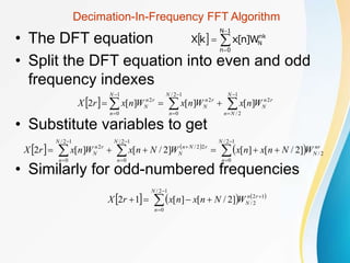 Decimation-In-Frequency FFT Algorithm
• The DFT equation
• Split the DFT equation into even and odd
frequency indexes
• Substitute variables to get
• Similarly for odd-numbered frequencies
  



1
N
0
n
nk
N
W
]
n
[
x
k
X
  











1
2
/
2
1
2
/
0
2
1
0
2
]
[
]
[
]
[
2
N
N
n
r
n
N
N
n
r
n
N
N
n
r
n
N W
n
x
W
n
x
W
n
x
r
X
   
 
















1
2
/
0
2
/
1
2
/
0
2
2
/
1
2
/
0
2
]
2
/
[
]
[
]
2
/
[
]
[
2
N
n
nr
N
N
n
r
N
n
N
N
n
r
n
N W
N
n
x
n
x
W
N
n
x
W
n
x
r
X
     








1
2
/
0
1
2
2
/
]
2
/
[
]
[
1
2
N
n
r
n
N
W
N
n
x
n
x
r
X
 
