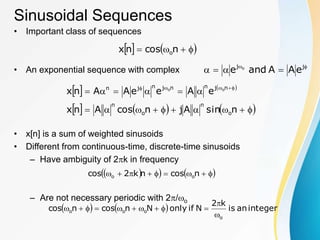 Sinusoidal Sequences
• Important class of sequences
• An exponential sequence with complex
• x[n] is a sum of weighted sinusoids
• Different from continuous-time, discrete-time sinusoids
– Have ambiguity of 2k in frequency
– Are not necessary periodic with 2/o
   



 n
cos
n
x o





 j
j
e
A
A
and
e o
   
     















 




n
sin
A
j
n
cos
A
n
x
e
A
e
e
A
A
n
x
o
n
o
n
n
j
n
n
j
n
j
n o
o
 
   








 n
cos
n
k
2
cos o
o
    integer
an
is
k
2
N
if
only
N
n
cos
n
cos
o
o
o
o












 