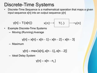 Discrete-Time Systems
• Discrete-Time Sequence is a mathematical operation that maps a given
input sequence x[n] into an output sequence y[n]
• Example Discrete-Time Systems
– Moving (Running) Average
– Maximum
– Ideal Delay System
]}
n
[
x
{
T
]
n
[
y  T{.}
x[n] y[n]
]
3
n
[
x
]
2
n
[
x
]
1
n
[
x
]
n
[
x
]
n
[
y 






 
]
2
n
[
x
],
1
n
[
x
],
n
[
x
max
]
n
[
y 


]
n
n
[
x
]
n
[
y o


 