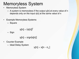 Memoryless System
• Memoryless System
– A system is memoryless if the output y[n] at every value of n
depends only on the input x[n] at the same value of n
• Example Memoryless Systems
– Square
– Sign
• Counter Example
– Ideal Delay System
 2
]
n
[
x
]
n
[
y 
 
]
n
[
x
sign
]
n
[
y 
]
n
n
[
x
]
n
[
y o


 