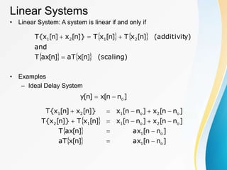Linear Systems
• Linear System: A system is linear if and only if
• Examples
– Ideal Delay System
   
    (scaling)
]
n
[
x
aT
]
n
[
ax
T
and
y)
(additivit
]
n
[
x
T
]
n
[
x
T
]}
n
[
x
]
n
[
x
{
T 2
1
2
1




]
n
n
[
x
]
n
[
y o


 
 
  ]
n
n
[
ax
]
n
[
x
aT
]
n
n
[
ax
]
n
[
ax
T
]
n
n
[
x
]
n
n
[
x
]
n
[
x
T
]}
n
[
x
{
T
]
n
n
[
x
]
n
n
[
x
]}
n
[
x
]
n
[
x
{
T
o
1
o
1
o
2
o
1
1
2
o
2
o
1
2
1














 