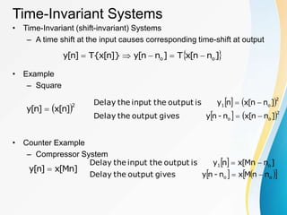 Time-Invariant Systems
• Time-Invariant (shift-invariant) Systems
– A time shift at the input causes corresponding time-shift at output
• Example
– Square
• Counter Example
– Compressor System
 
]
n
n
[
x
T
]
n
n
[
y
]}
n
[
x
{
T
]
n
[
y o
o 




 2
]
n
[
x
]
n
[
y 
   
   2
o
o
2
o
1
]
n
n
[
x
n
-
n
y
gives
output
the
Delay
]
n
n
[
x
n
y
is
output
the
input
the
Delay




]
Mn
[
x
]
n
[
y 
 
   
 
o
o
o
1
n
n
M
x
n
-
n
y
gives
output
the
Delay
]
n
Mn
[
x
n
y
is
output
the
input
the
Delay




 
