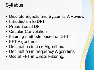Syllabus
• Discrete Signals and Systems- A Review
• Introduction to DFT
• Properties of DFT
• Circular Convolution
• Filtering methods based on DFT
• FFT Algorithms
• Decimation in time Algorithms,
• Decimation in frequency Algorithms
• Use of FFT in Linear Filtering.
 