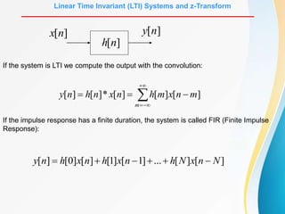 Linear Time Invariant (LTI) Systems and z-Transform
]
[n
x ]
[n
y
]
[n
h
If the system is LTI we compute the output with the convolution:







m
m
n
x
m
h
n
x
n
h
n
y ]
[
]
[
]
[
*
]
[
]
[
If the impulse response has a finite duration, the system is called FIR (Finite Impulse
Response):
]
[
]
[
...
]
1
[
]
1
[
]
[
]
0
[
]
[ N
n
x
N
h
n
x
h
n
x
h
n
y 





 