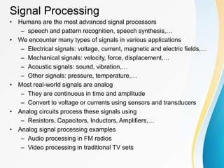 Signal Processing
• Humans are the most advanced signal processors
– speech and pattern recognition, speech synthesis,…
• We encounter many types of signals in various applications
– Electrical signals: voltage, current, magnetic and electric fields,…
– Mechanical signals: velocity, force, displacement,…
– Acoustic signals: sound, vibration,…
– Other signals: pressure, temperature,…
• Most real-world signals are analog
– They are continuous in time and amplitude
– Convert to voltage or currents using sensors and transducers
• Analog circuits process these signals using
– Resistors, Capacitors, Inductors, Amplifiers,…
• Analog signal processing examples
– Audio processing in FM radios
– Video processing in traditional TV sets
 