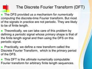  Introduction
The Discrete Fourier Transform (DFT)
 The DFS provided us a mechanism for numerically
computing the discrete-time Fourier transform. But most
of the signals in practice are not periodic. They are likely
to be of finite length.
 Theoretically, we can take care of this problem by
defining a periodic signal whose primary shape is that of
the finite length signal and then using the DFS on this
periodic signal.
 Practically, we define a new transform called the
Discrete Fourier Transform, which is the primary period
of the DFS.
 This DFT is the ultimate numerically computable
Fourier transform for arbitrary finite length sequences.
 