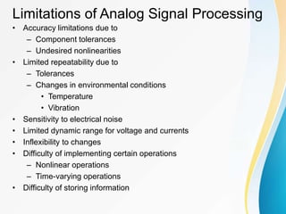Limitations of Analog Signal Processing
• Accuracy limitations due to
– Component tolerances
– Undesired nonlinearities
• Limited repeatability due to
– Tolerances
– Changes in environmental conditions
• Temperature
• Vibration
• Sensitivity to electrical noise
• Limited dynamic range for voltage and currents
• Inflexibility to changes
• Difficulty of implementing certain operations
– Nonlinear operations
– Time-varying operations
• Difficulty of storing information
 