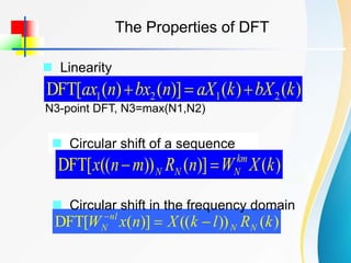 The Properties of DFT
 Linearity
)
(
)
(
)]
(
)
(
[
DFT 2
1
2
1 k
bX
k
aX
n
bx
n
ax 


N3-point DFT, N3=max(N1,N2)
 Circular shift of a sequence
)
(
)]
(
))
((
[
DFT k
X
W
n
R
m
n
x km
N
N
N 

)
(
))
((
)]
(
[
DFT k
R
l
k
X
n
x
W N
N
nl
N 


 Circular shift in the frequency domain
 