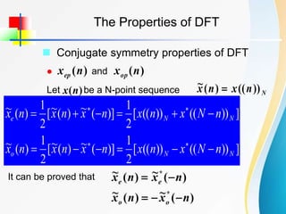 The Properties of DFT
 Conjugate symmetry properties of DFT
 and
)
(n
xep )
(n
xop
Let be a N-point sequence
)
(n
x N
n
x
n
x ))
((
)
(
~ 
]
))
((
))
((
[
2
1
)]
(
~
)
(
~
[
2
1
)
(
~
]
))
((
))
((
[
2
1
)]
(
~
)
(
~
[
2
1
)
(
~
N
N
o
N
N
e
n
N
x
n
x
n
x
n
x
n
x
n
N
x
n
x
n
x
n
x
n
x
















It can be proved that
)
(
~
)
(
~
)
(
~
)
(
~
*
*
n
x
n
x
n
x
n
x
o
o
e
e





 