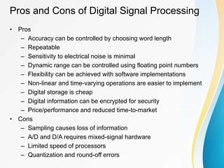Pros and Cons of Digital Signal Processing
• Pros
– Accuracy can be controlled by choosing word length
– Repeatable
– Sensitivity to electrical noise is minimal
– Dynamic range can be controlled using floating point numbers
– Flexibility can be achieved with software implementations
– Non-linear and time-varying operations are easier to implement
– Digital storage is cheap
– Digital information can be encrypted for security
– Price/performance and reduced time-to-market
• Cons
– Sampling causes loss of information
– A/D and D/A requires mixed-signal hardware
– Limited speed of processors
– Quantization and round-off errors
 