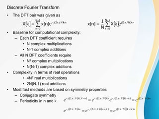 Discrete Fourier Transform
• The DFT pair was given as
• Baseline for computational complexity:
– Each DFT coefficient requires
• N complex multiplications
• N-1 complex additions
– All N DFT coefficients require
• N2 complex multiplications
• N(N-1) complex additions
• Complexity in terms of real operations
• 4N2 real multiplications
• 2N(N-1) real additions
• Most fast methods are based on symmetry properties
– Conjugate symmetry
– Periodicity in n and k
   





1
N
0
k
kn
N
/
2
j
e
k
X
N
1
]
n
[
x
   






1
N
0
n
kn
N
/
2
j
e
]
n
[
x
k
X
           kn
N
j
n
k
N
j
kN
N
j
n
N
k
N
j
e
e
e
e /
2
/
2
/
2
/
2 




 




        n
N
k
N
j
N
n
k
N
j
kn
N
j
e
e
e 




 /
2
/
2
/
2 


 