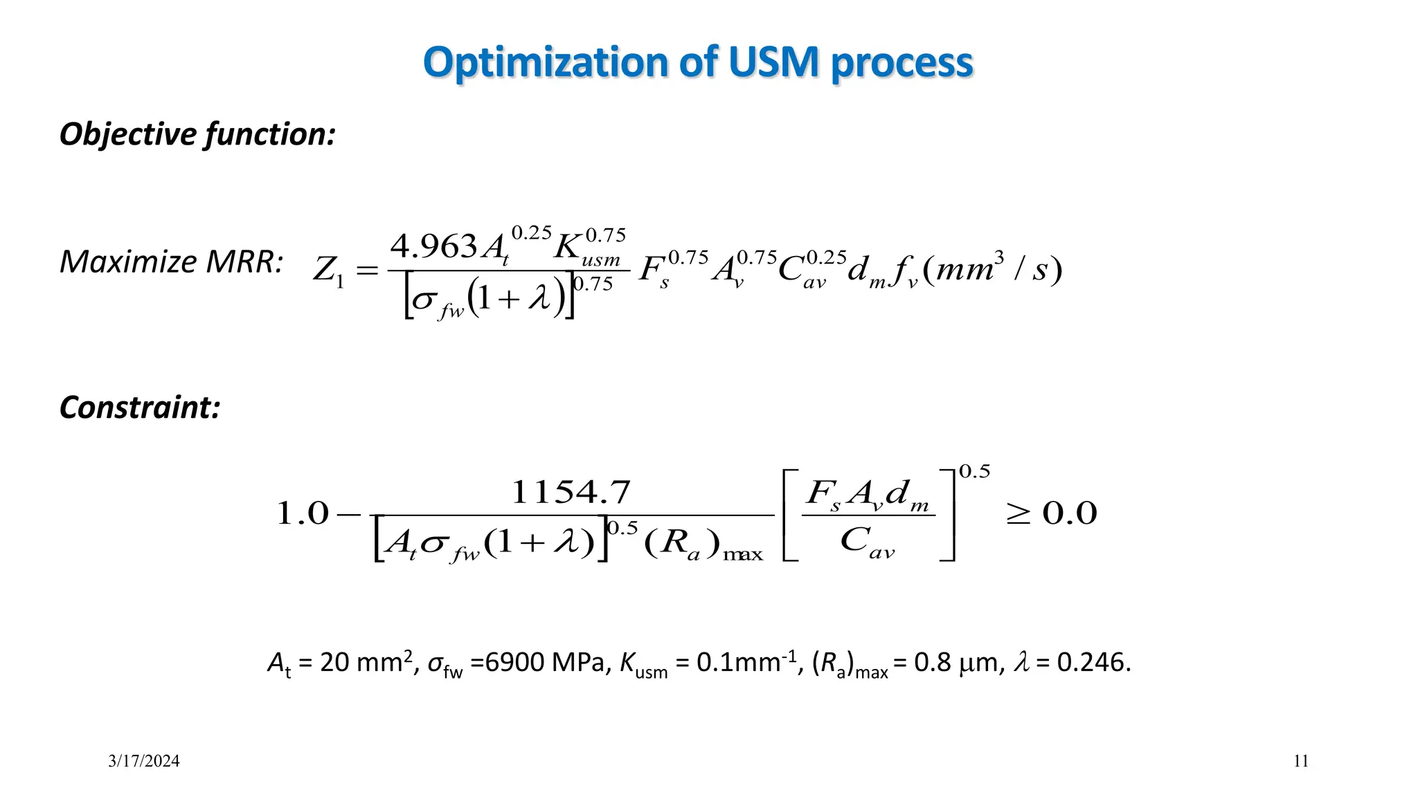 Optimization of USM process
 
 
)
/
(
1
963
.
4 3
25
.
0
75
.
0
75
.
0
75
.
0
75
.
0
25
.
0
1 s
mm
f
d
C
A
F
K
A
Z v
m
av
v
s
fw
usm
t

 

Objective function:
Maximize MRR:
 
0
.
0
)
(
)
1
(
7
.
1154
0
.
1
5
.
0
m
ax
5
.
0









av
m
v
s
a
fw
t
C
d
A
F
R
A 

11
At = 20 mm2, σfw =6900 MPa, Kusm = 0.1mm-1, (Ra)max = 0.8 m,  = 0.246.
Constraint:
3/17/2024
 