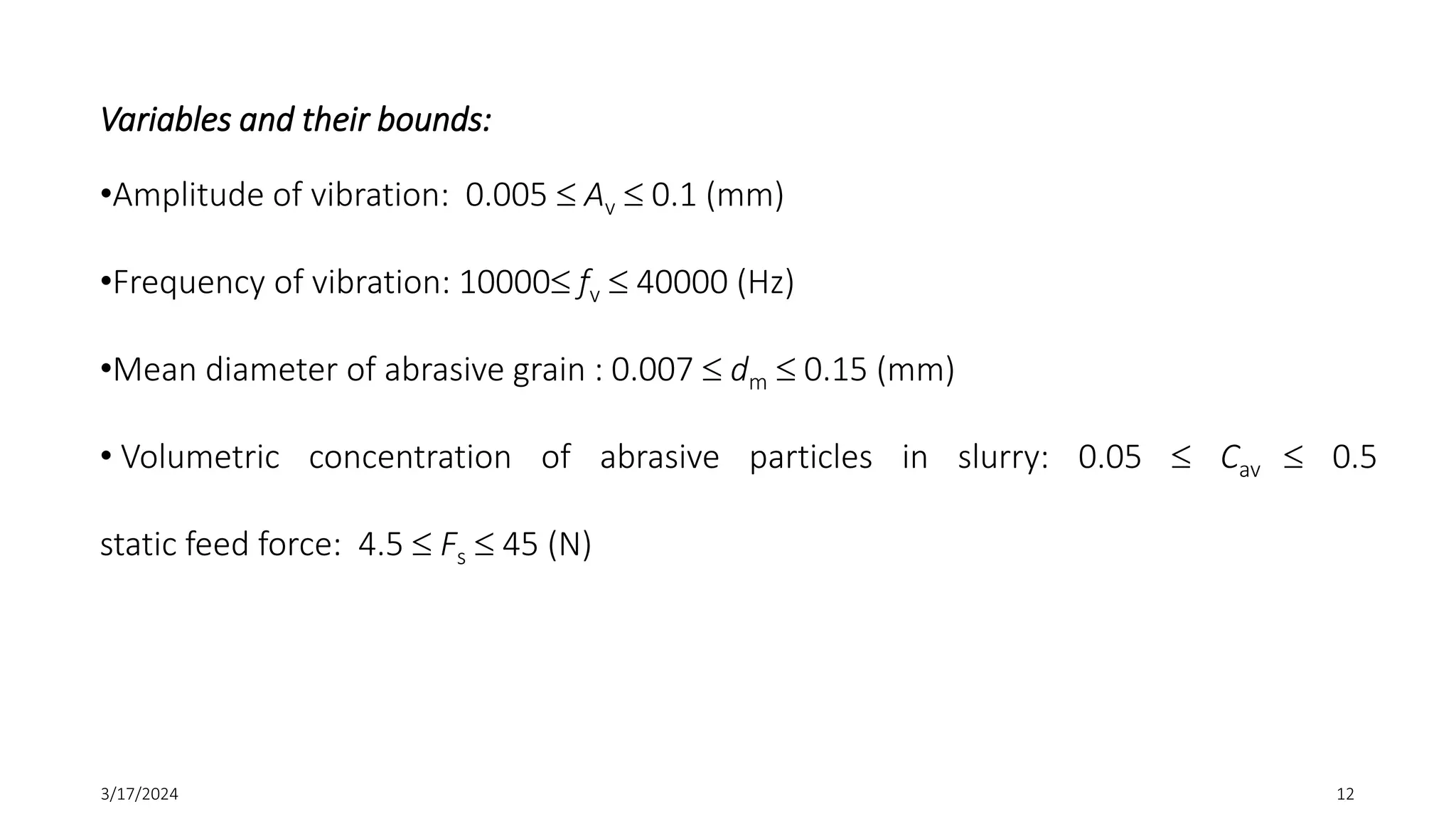 Variables and their bounds:
•Amplitude of vibration: 0.005  Av  0.1 (mm)
•Frequency of vibration: 10000 fv  40000 (Hz)
•Mean diameter of abrasive grain : 0.007  dm  0.15 (mm)
• Volumetric concentration of abrasive particles in slurry: 0.05  Cav  0.5
static feed force: 4.5  Fs  45 (N)
3/17/2024 12
 