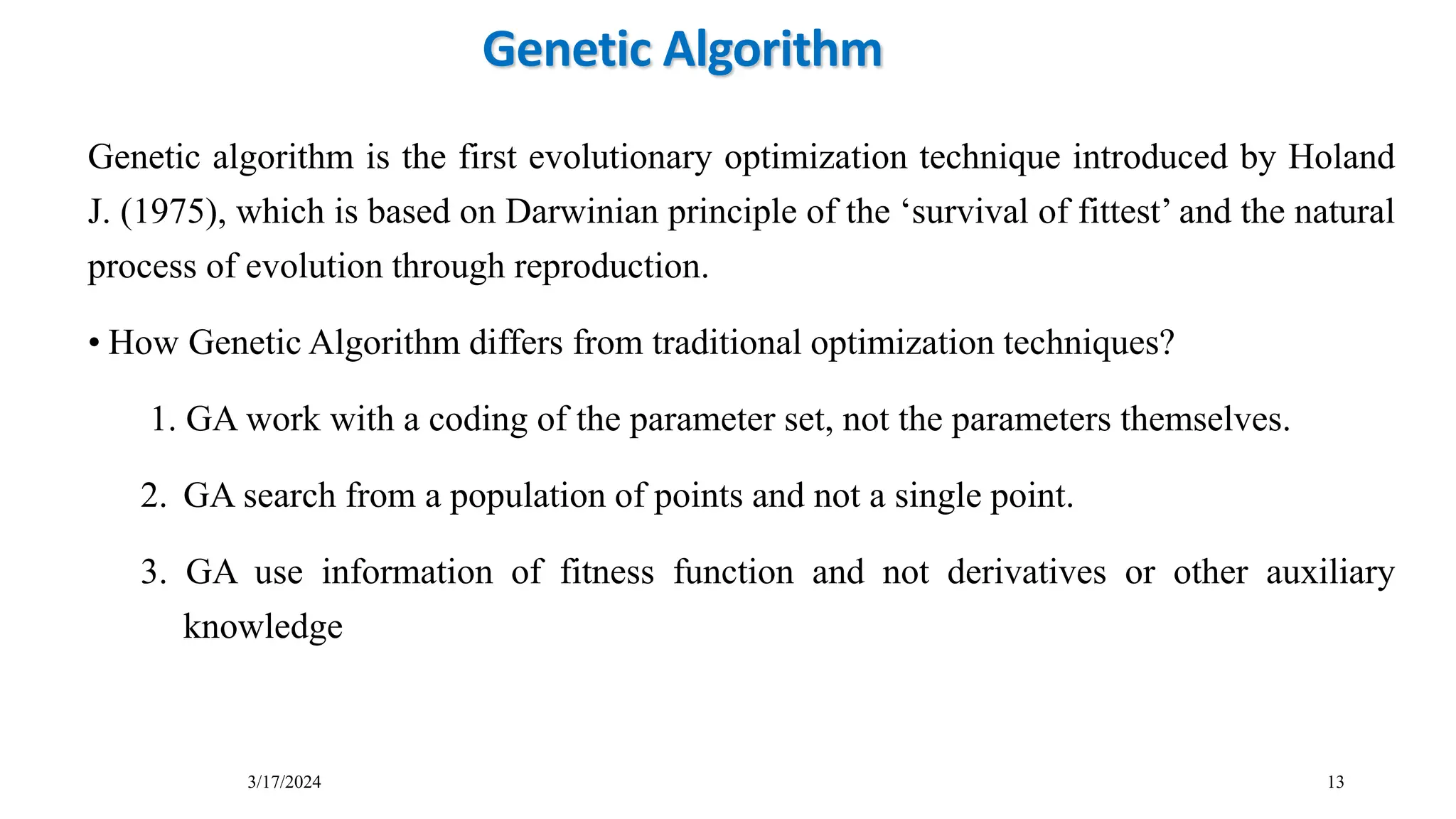3/17/2024 13
Genetic Algorithm
Genetic algorithm is the first evolutionary optimization technique introduced by Holand
J. (1975), which is based on Darwinian principle of the ‘survival of fittest’ and the natural
process of evolution through reproduction.
• How Genetic Algorithm differs from traditional optimization techniques?
1. GA work with a coding of the parameter set, not the parameters themselves.
2. GA search from a population of points and not a single point.
3. GA use information of fitness function and not derivatives or other auxiliary
knowledge
 