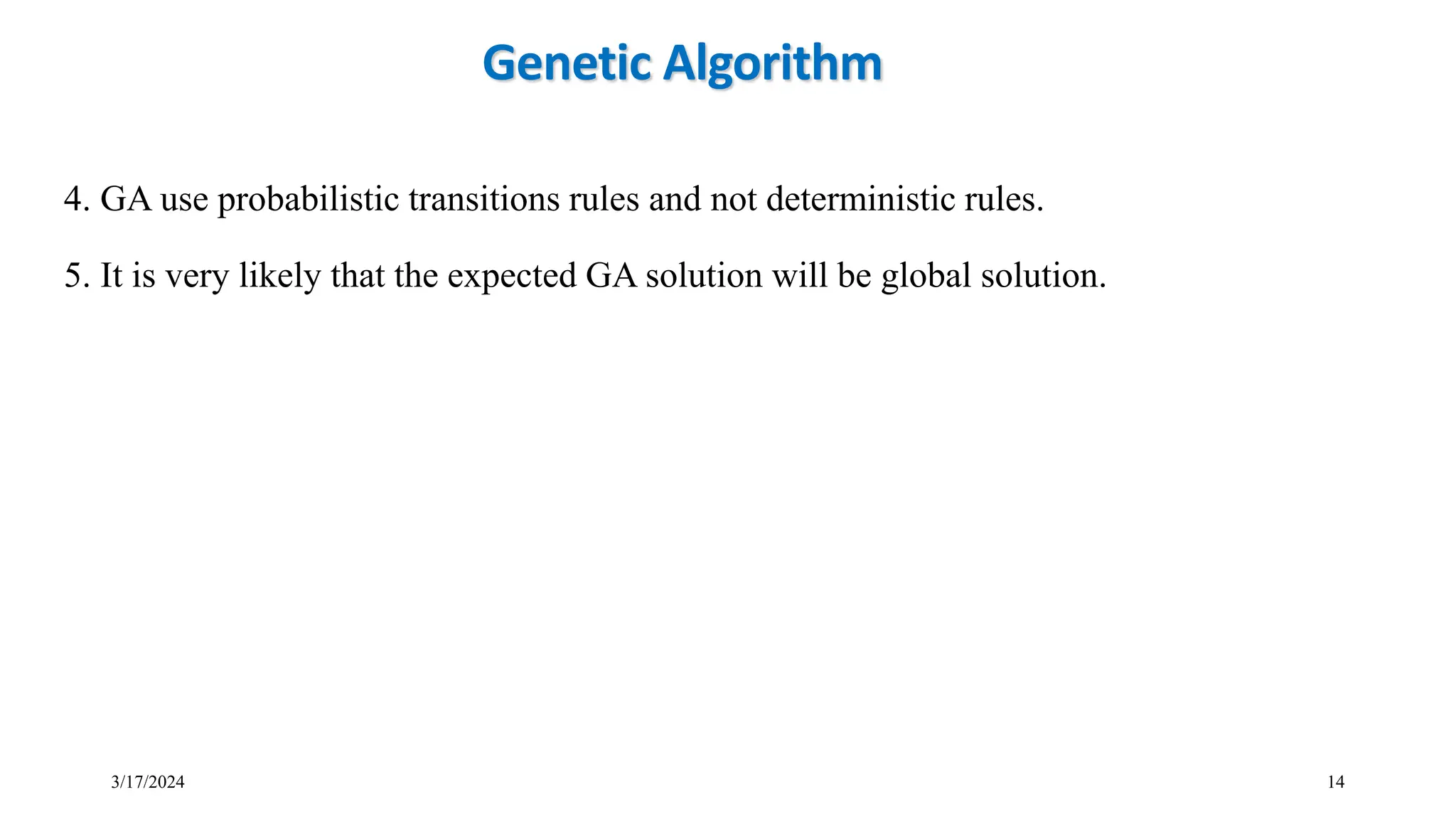 3/17/2024 14
4. GA use probabilistic transitions rules and not deterministic rules.
5. It is very likely that the expected GA solution will be global solution.
Genetic Algorithm
 