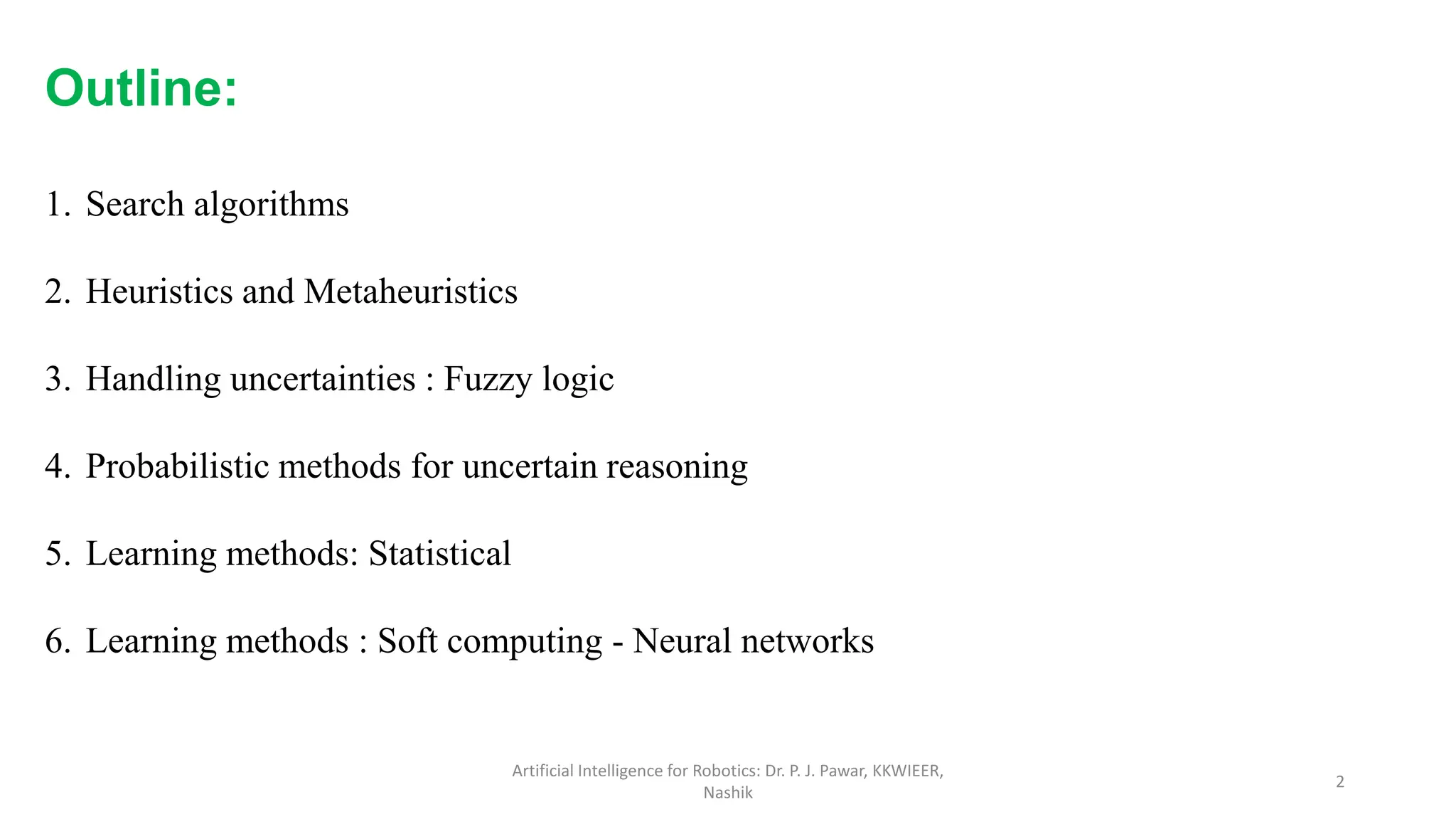 Artificial Intelligence for Robotics: Dr. P. J. Pawar, KKWIEER,
Nashik
2
Outline:
1. Search algorithms
2. Heuristics and Metaheuristics
3. Handling uncertainties : Fuzzy logic
4. Probabilistic methods for uncertain reasoning
5. Learning methods: Statistical
6. Learning methods : Soft computing - Neural networks
 