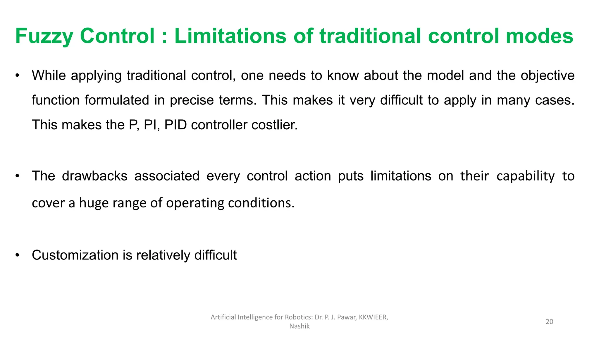 Fuzzy Control : Limitations of traditional control modes
• While applying traditional control, one needs to know about the model and the objective
function formulated in precise terms. This makes it very difficult to apply in many cases.
This makes the P, PI, PID controller costlier.
• The drawbacks associated every control action puts limitations on their capability to
cover a huge range of operating conditions.
• Customization is relatively difficult
Artificial Intelligence for Robotics: Dr. P. J. Pawar, KKWIEER,
Nashik
20
 