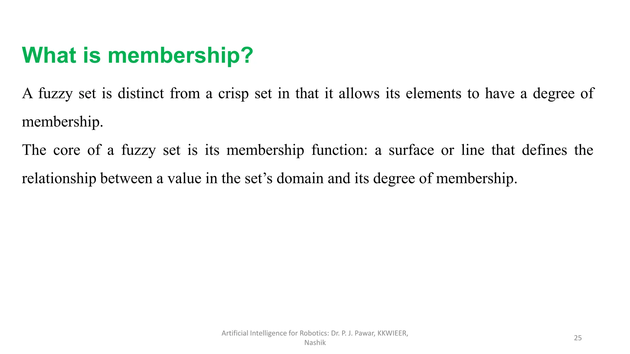 What is membership?
A fuzzy set is distinct from a crisp set in that it allows its elements to have a degree of
membership.
The core of a fuzzy set is its membership function: a surface or line that defines the
relationship between a value in the set’s domain and its degree of membership.
Artificial Intelligence for Robotics: Dr. P. J. Pawar, KKWIEER,
Nashik
25
 