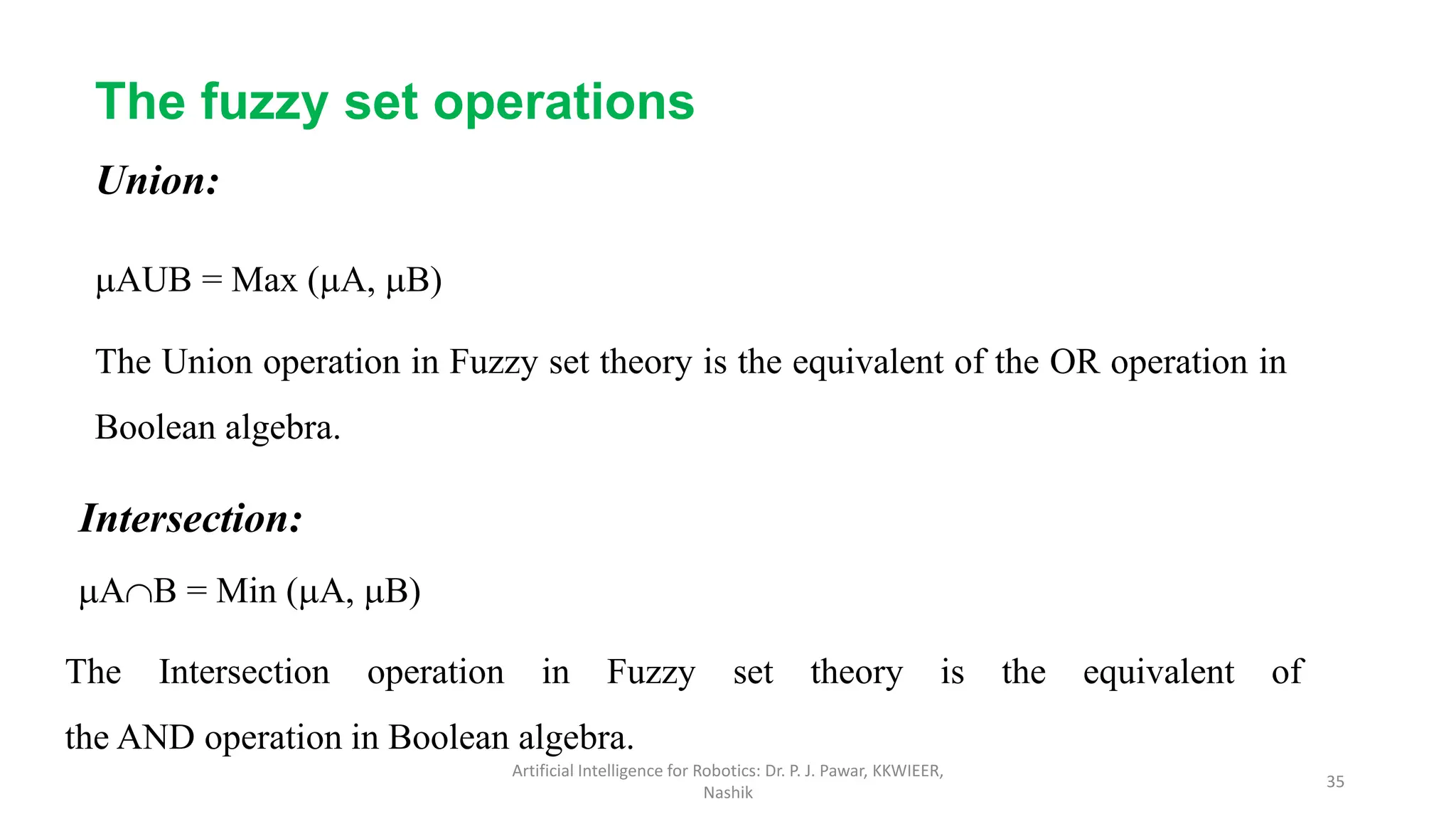 The fuzzy set operations
Union:
AUB = Max (A, B)
The Union operation in Fuzzy set theory is the equivalent of the OR operation in
Boolean algebra.
Intersection:
AB = Min (A, B)
The Intersection operation in Fuzzy set theory is the equivalent of
the AND operation in Boolean algebra.
Artificial Intelligence for Robotics: Dr. P. J. Pawar, KKWIEER,
Nashik
35
 