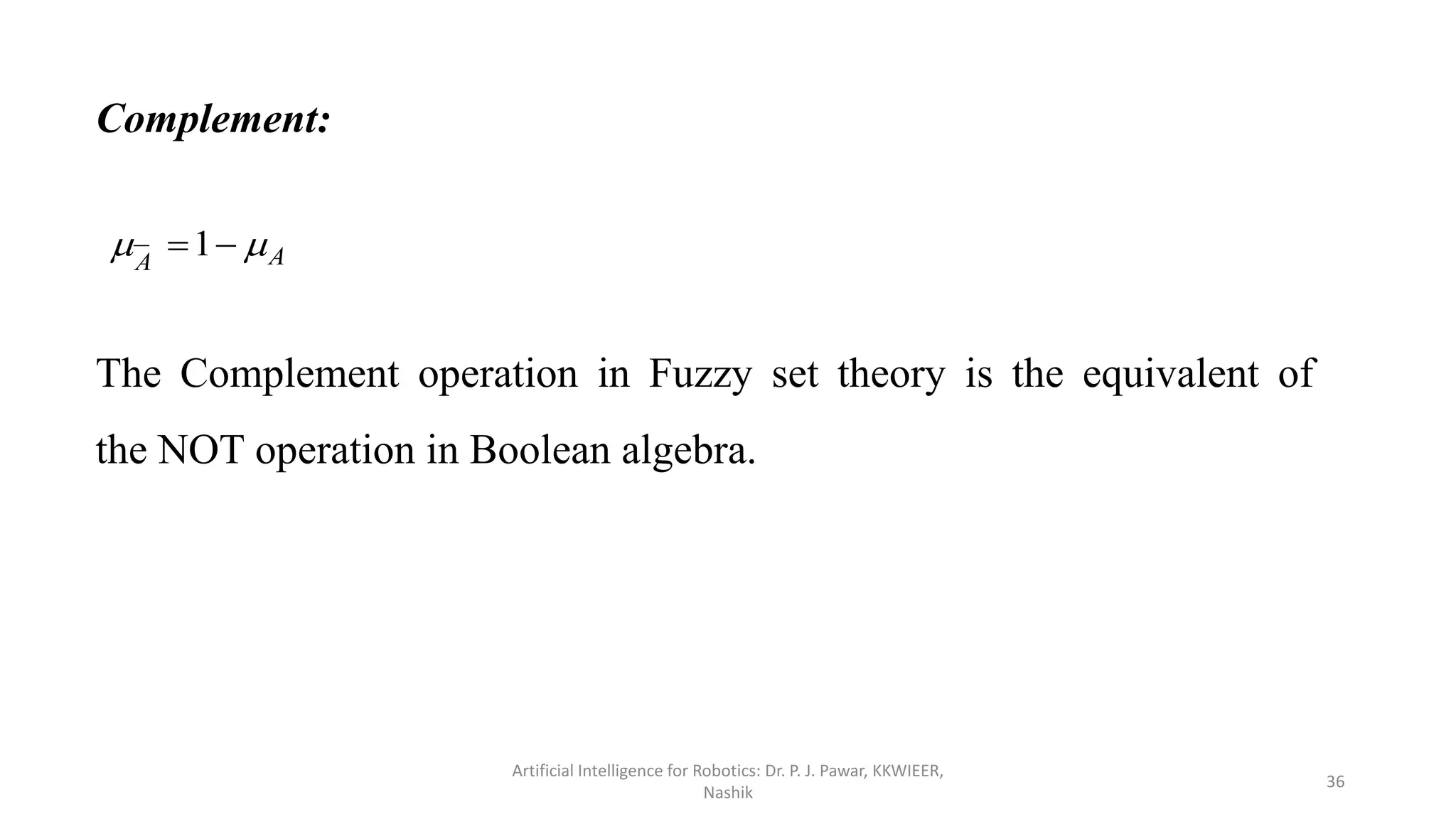 Complement:
A
A

 
1
The Complement operation in Fuzzy set theory is the equivalent of
the NOT operation in Boolean algebra.
Artificial Intelligence for Robotics: Dr. P. J. Pawar, KKWIEER,
Nashik
36
 