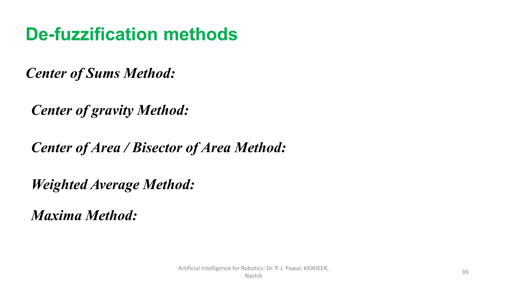 Center of Sums Method:
De-fuzzification methods
Center of gravity Method:
Center of Area / Bisector of Area Method:
Weighted Average Method:
Maxima Method:
Artificial Intelligence for Robotics: Dr. P. J. Pawar, KKWIEER,
Nashik
39
 
