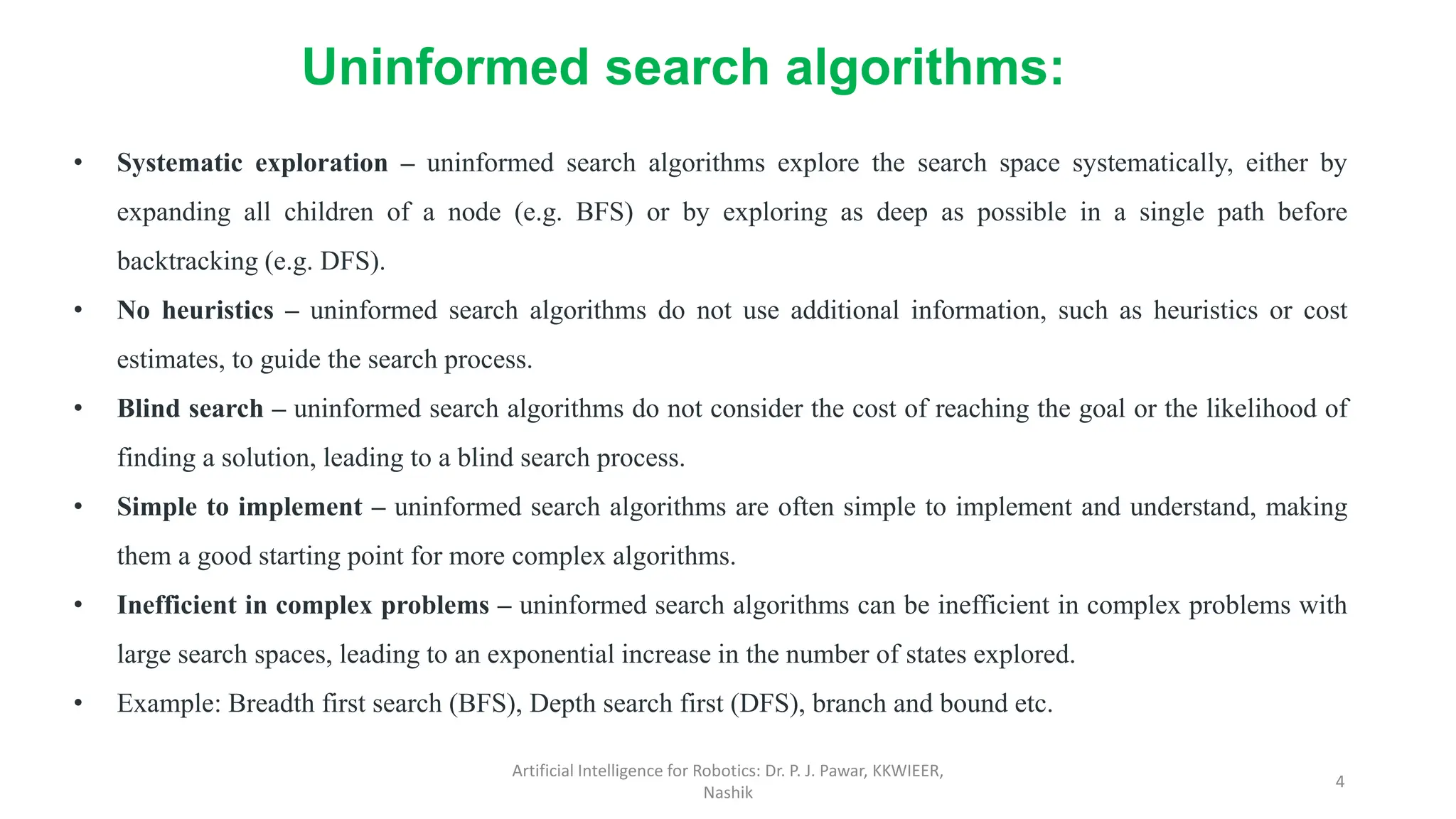 Artificial Intelligence for Robotics: Dr. P. J. Pawar, KKWIEER,
Nashik
4
• Systematic exploration – uninformed search algorithms explore the search space systematically, either by
expanding all children of a node (e.g. BFS) or by exploring as deep as possible in a single path before
backtracking (e.g. DFS).
• No heuristics – uninformed search algorithms do not use additional information, such as heuristics or cost
estimates, to guide the search process.
• Blind search – uninformed search algorithms do not consider the cost of reaching the goal or the likelihood of
finding a solution, leading to a blind search process.
• Simple to implement – uninformed search algorithms are often simple to implement and understand, making
them a good starting point for more complex algorithms.
• Inefficient in complex problems – uninformed search algorithms can be inefficient in complex problems with
large search spaces, leading to an exponential increase in the number of states explored.
• Example: Breadth first search (BFS), Depth search first (DFS), branch and bound etc.
Uninformed search algorithms:
 