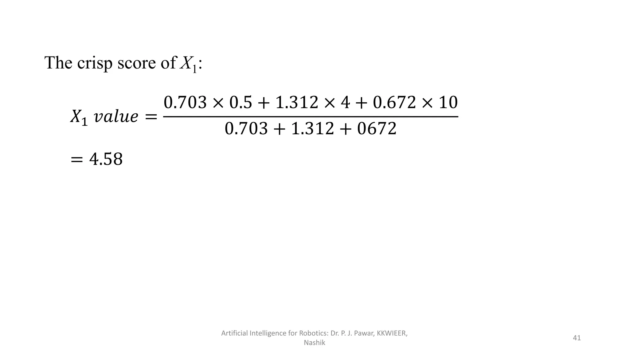 The crisp score of X1:
𝑋1 𝑣𝑎𝑙𝑢𝑒 =
0.703 × 0.5 + 1.312 × 4 + 0.672 × 10
0.703 + 1.312 + 0672
= 4.58
Artificial Intelligence for Robotics: Dr. P. J. Pawar, KKWIEER,
Nashik
41
 